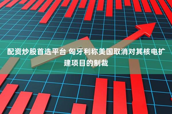 配资炒股首选平台 匈牙利称美国取消对其核电扩建项目的制裁