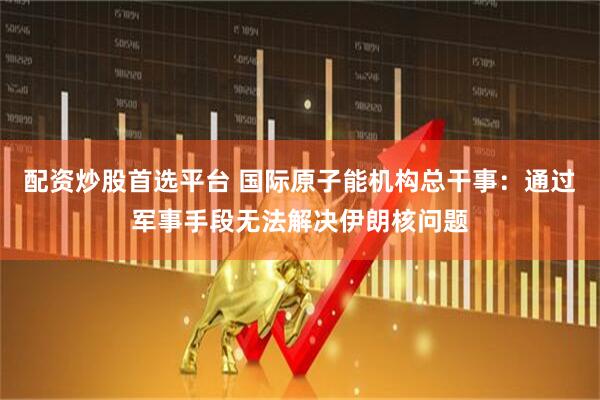 配资炒股首选平台 国际原子能机构总干事：通过军事手段无法解决伊朗核问题