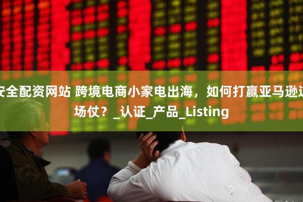 安全配资网站 跨境电商小家电出海，如何打赢亚马逊这场仗？_认证_产品_Listing