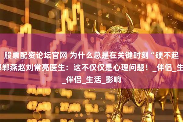 股票配资论坛官网 为什么总是在关键时刻“硬不起来”？邯郸燕赵刘常亮医生：这不仅仅是心理问题！_伴侣_生活_影响