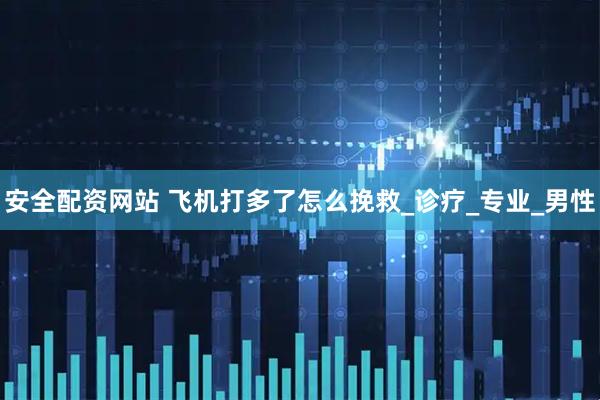 安全配资网站 飞机打多了怎么挽救_诊疗_专业_男性