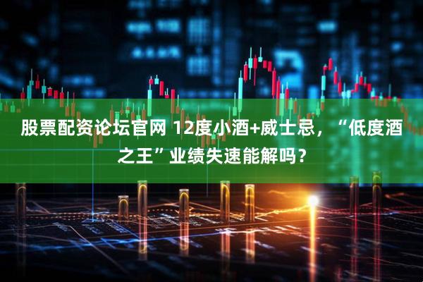 股票配资论坛官网 12度小酒+威士忌，“低度酒之王”业绩失速能解吗？