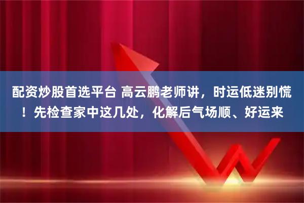 配资炒股首选平台 高云鹏老师讲，时运低迷别慌！先检查家中这几处，化解后气场顺、好运来