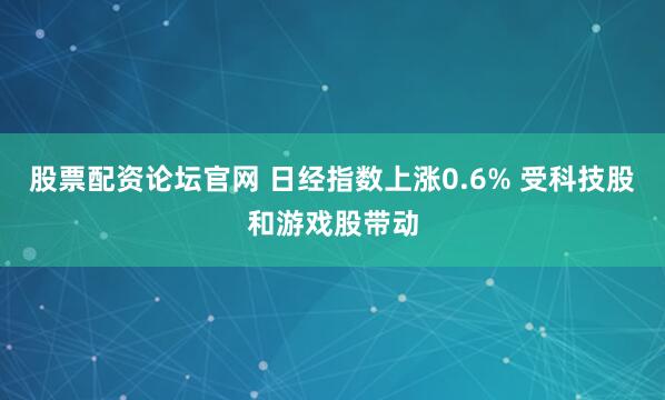 股票配资论坛官网 日经指数上涨0.6% 受科技股和游戏股带动