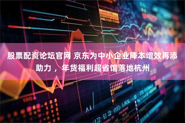 股票配资论坛官网 京东为中小企业降本增效再添助力 ，年货福利超省馆落地杭州
