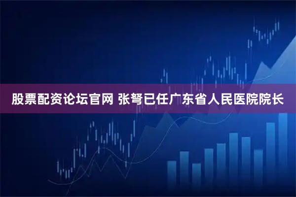 股票配资论坛官网 张弩已任广东省人民医院院长