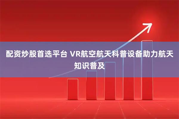 配资炒股首选平台 VR航空航天科普设备助力航天知识普及