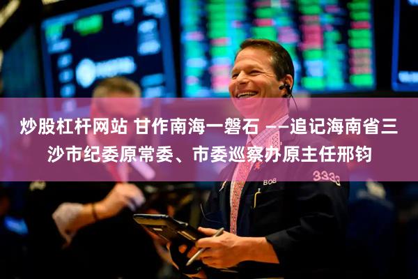 炒股杠杆网站 甘作南海一磐石 ——追记海南省三沙市纪委原常委、市委巡察办原主任邢钧