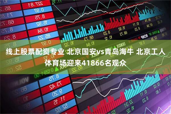 线上股票配资专业 北京国安vs青岛海牛 北京工人体育场迎来41866名观众