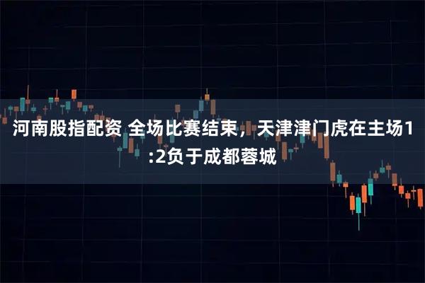 河南股指配资 全场比赛结束，天津津门虎在主场1:2负于成都蓉城